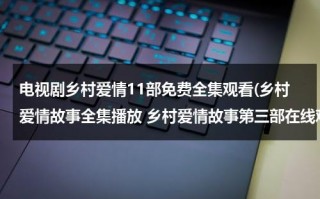 电视剧乡村爱情11部免费全集观看(乡村爱情故事全集播放 乡村爱情故事第三部在线观看 乡村爱情故事第三部全集 视频)（帮我继续播放乡村爱情电视剧）