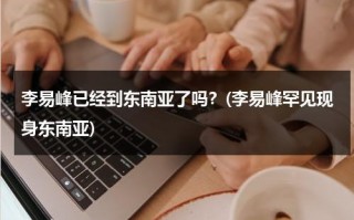 李易峰已经到东南亚了吗？(李易峰罕见现身东南亚)（李易峰官宣）