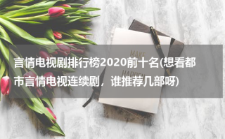 言情电视剧排行榜2020前十名(想看都市言情电视连续剧，谁推荐几部呀)