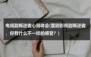 电视剧叛逆者心得体会(重刷影视剧叛逆者，你有什么不一样的感受？)（叛逆者观感）