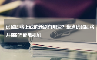 优酷即将上线的新剧有哪些？盘点优酷即将开播的5部电视剧