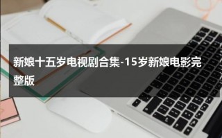 新娘十五岁电视剧合集-15岁新娘电影完整版（新娘15岁豆瓣）