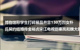 博物馆称学生打碎展品并非130万烈女朴氏契约结婚传金裕贞宋江电视剧秦岚和魏大勋分手了吗（打砸博物馆是什么后果啊图片）