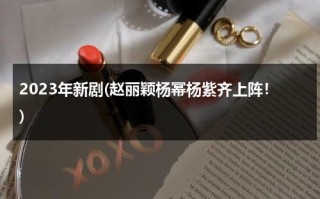 2023年新剧(赵丽颖杨幂杨紫齐上阵！)（2023年即将热播电视剧谍战）