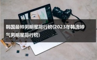 韩国最帅男明星排行榜(2023年韩流帅气男明星排行榜)（韩国最帅的男明星第一 排行榜）