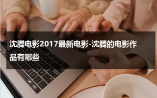 沈腾电影2017最新电影-沈腾的电影作品有哪些（沈腾的电影2022）