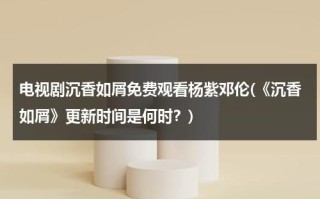 电视剧沉香如屑免费观看杨紫邓伦(《沉香如屑》更新时间是何时？)