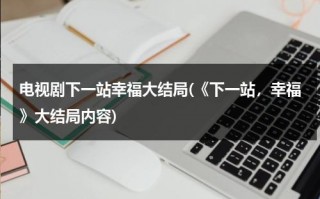 电视剧下一站幸福大结局(《下一站，幸福》大结局内容)（下一站幸福是什么电视剧）