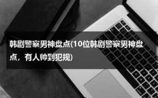 韩剧警察男神盘点(10位韩剧警察男神盘点，有人帅到犯规)（韩剧警察的电视剧）