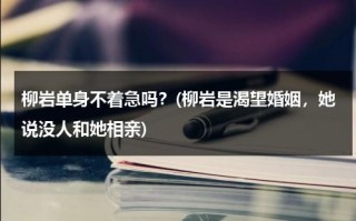 柳岩单身不着急吗？(柳岩是渴望婚姻，她说没人和她相亲)（柳岩至今单身）