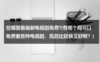 在哪里看最新电视剧免费?(有哪个网可以免费看各种电视剧，而且比较快又好呢？)（哪里看电视剧免费的网站）