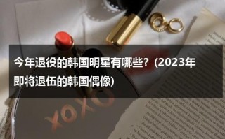 今年退役的韩国明星有哪些？(2023年即将退伍的韩国偶像)（今年韩国退役明星是谁）