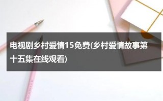 电视剧乡村爱情15免费(乡村爱情故事第十五集在线观看)（乡村爱情故事第12集在线观看视频）