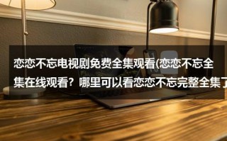 恋恋不忘电视剧免费全集观看(恋恋不忘全集在线观看？哪里可以看恋恋不忘完整全集了？)（恋恋不忘电视剧全集34视频电视剧）