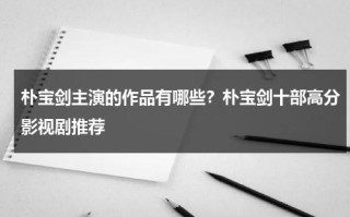 朴宝剑主演的作品有哪些？朴宝剑十部高分影视剧推荐