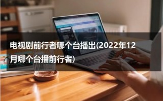 电视剧前行者哪个台播出(2022年12月哪个台播前行者)（电视剧前行者在哪台播放）