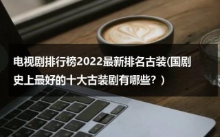 电视剧排行榜2022最新排名古装(国剧史上最好的十大古装剧有哪些？)（电视剧排行榜2020前十名古装剧）