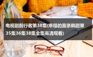 电视剧前行者第38集(幸福的面条韩剧第35集36集38集全集高清观看)（电视剧前行者第22集）