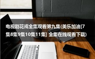 电视剧花戎全集观看第九集(美乐加油[7集8集9集10集11集] 全集在线观看下载)