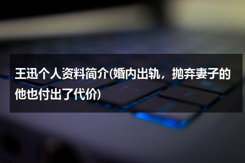 王迅个人资料简介(婚内出轨，抛弃妻子的他也付出了代价)（王讯简历个人简介资料）-第1张图片-九妖电影