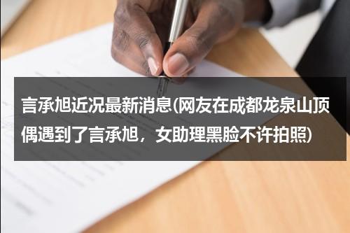 言承旭近况最新消息(网友在成都龙泉山顶偶遇到了言承旭，女助理黑脸不许拍照)（言承旭最新作品在线观看）-第1张图片-九妖电影