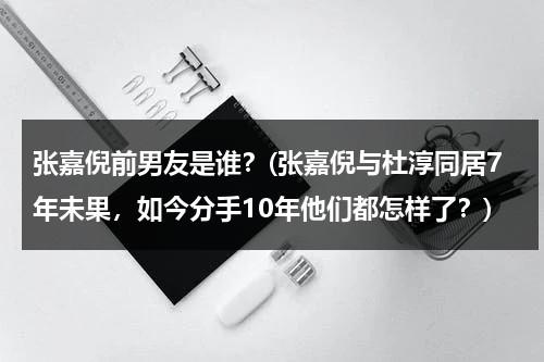 张嘉倪前男友是谁？(张嘉倪与杜淳同居7年未果，如今分手10年他们都怎样了？)（张嘉倪什么时候和杜淳恋爱）-第1张图片-九妖电影