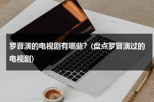 罗晋演的电视剧有哪些？(盘点罗晋演过的电视剧)（罗晋演的电视剧有哪些好看）-第1张图片-九妖电影