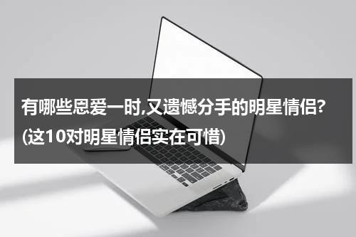 有哪些恩爱一时,又遗憾分手的明星情侣?(这10对明星情侣实在可惜)（盘点分手娱乐圈情侣cp）-第1张图片-九妖电影