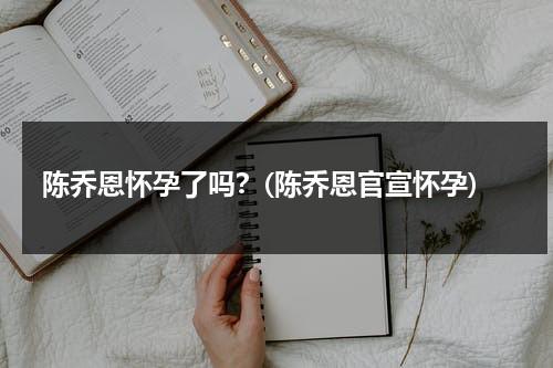 陈乔恩怀孕了吗？(陈乔恩官宣怀孕)（陈乔恩怀孕回应视频）-第1张图片-九妖电影