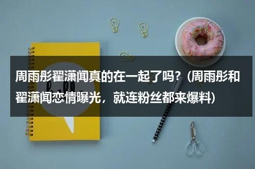 周雨彤翟潇闻真的在一起了吗？(周雨彤和翟潇闻恋情曝光，就连粉丝都来爆料)（采访周雨彤）-第1张图片-九妖电影