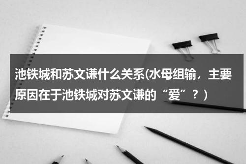 池铁城和苏文谦什么关系(水母组输，主要原因在于池铁城对苏文谦的“爱”？)（池铁城和苏文谦的结局）-第1张图片-九妖电影