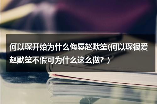 何以琛开始为什么侮辱赵默笙(何以琛很爱赵默笙不假可为什么这么做？)（何以琛为什么不喜欢赵默笙的爸爸）-第1张图片-九妖电影