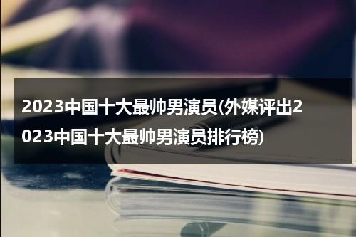 2023中国十大最帅男演员(外媒评出2023中国十大最帅男演员排行榜)（中国十大最帅男星2020年是谁）-第1张图片-九妖电影