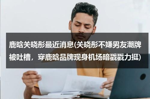 鹿晗关晓彤最近消息(关晓彤不嫌男友潮牌被吐槽，穿鹿晗品牌现身机场暗戳戳力挺)（鹿晗关晓彤的照片 合照）-第1张图片-九妖电影