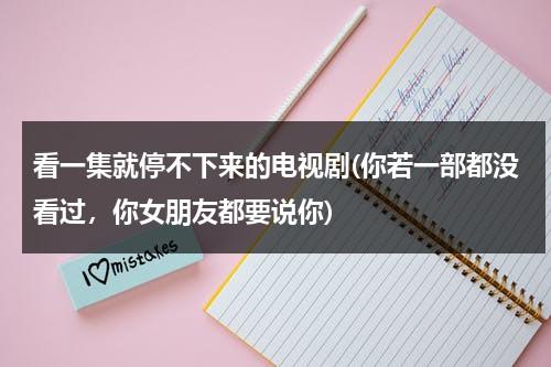 看一集就停不下来的电视剧(你若一部都没看过，你女朋友都要说你)（看了停不下来的小说）-第1张图片-九妖电影