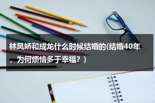 林凤娇和成龙什么时候结婚的(结婚40年，为何烦恼多于幸福？)（成龙林凤娇什么时候认识的）-第1张图片-九妖电影