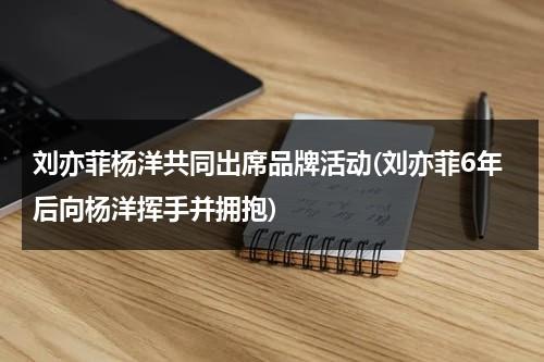 刘亦菲杨洋共同出席品牌活动(刘亦菲6年后向杨洋挥手并拥抱)（刘亦菲与杨洋综艺节目）-第1张图片-九妖电影