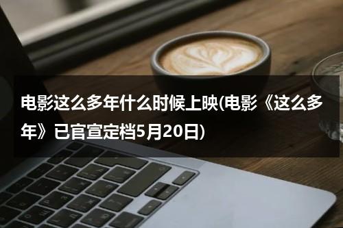 电影这么多年什么时候上映(电影《这么多年》已官宣定档5月20日)（这么多年剧情介绍）-第1张图片-九妖电影