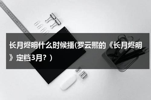 长月烬明什么时候播(罗云熙的《长月烬明》定档3月？)（长月无烬罗云熙白鹿）-第1张图片-九妖电影