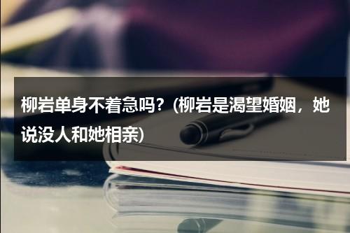 柳岩单身不着急吗？(柳岩是渴望婚姻，她说没人和她相亲)（柳岩至今单身）-第1张图片-九妖电影