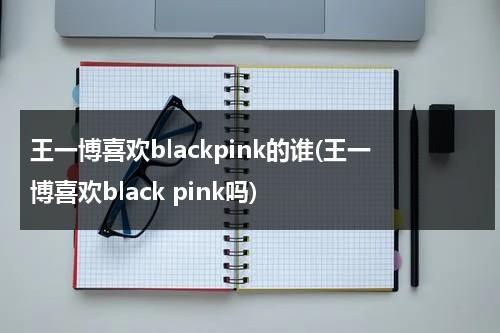 王一博喜欢blackpink的谁(王一博喜欢black pink吗)（王一博喜欢黑色还是白色衣服）-第1张图片-九妖电影