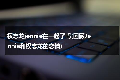 权志龙jennie在一起了吗(回顾Jennie和权志龙的恋情)（jennie和权志龙什么时候在一起的）-第1张图片-九妖电影