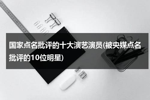 国家点名批评的十大演艺演员(被央媒点名批评的10位明星)（被国家点名批评的六位明星是谁）-第1张图片-九妖电影