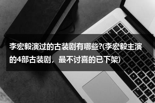 李宏毅演过的古装剧有哪些?(李宏毅主演的4部古装剧，最不讨喜的已下架)（李宏毅演过的古装）-第1张图片-九妖电影