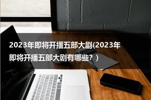 2023年即将开播五部大剧(2023年即将开播五部大剧有哪些？)（2023年上映的爱情电影）-第1张图片-九妖电影