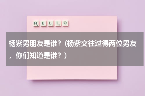 杨紫男朋友是谁？(杨紫交往过得两位男友，你们知道是谁？)（杨紫的男朋友有几个是谁）-第1张图片-九妖电影