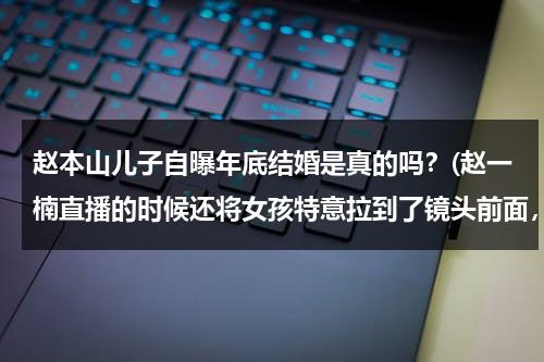 赵本山儿子自曝年底结婚是真的吗？(赵一楠直播的时候还将女孩特意拉到了镜头前面，跟粉丝正式见了个面)（赵本山儿子有孩子吗）-第1张图片-九妖电影