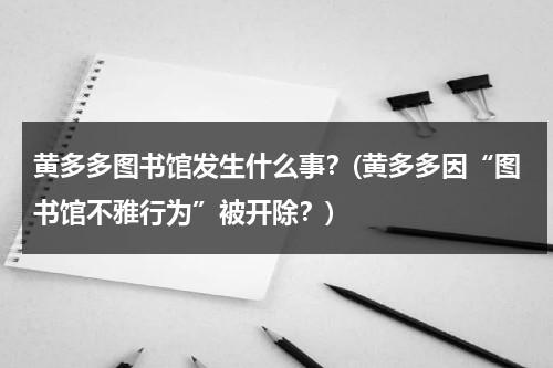 黄多多图书馆发生什么事？(黄多多因“图书馆不雅行为”被开除？)-第1张图片-九妖电影