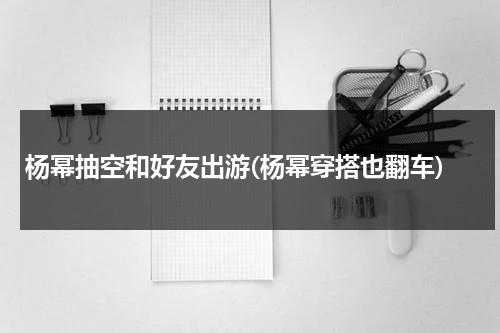 杨幂抽空和好友出游(杨幂穿搭也翻车)（杨幂拼命程度）-第1张图片-九妖电影