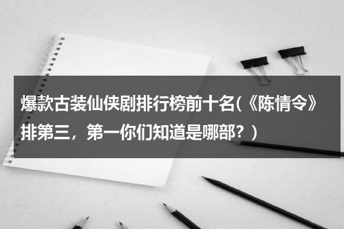 爆款古装仙侠剧排行榜前十名(《陈情令》排第三，第一你们知道是哪部？)（古装仙侠剧有哪些最火的电视剧）-第1张图片-九妖电影